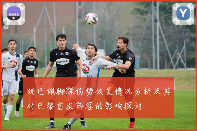 姆巴佩脚踝伤势恢复情况分析及其对巴黎首发阵容的影响探讨