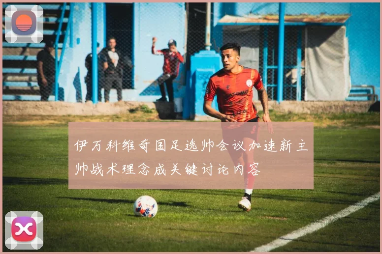 伊万科维奇国足选帅会议加速新主帅战术理念成关键讨论内容