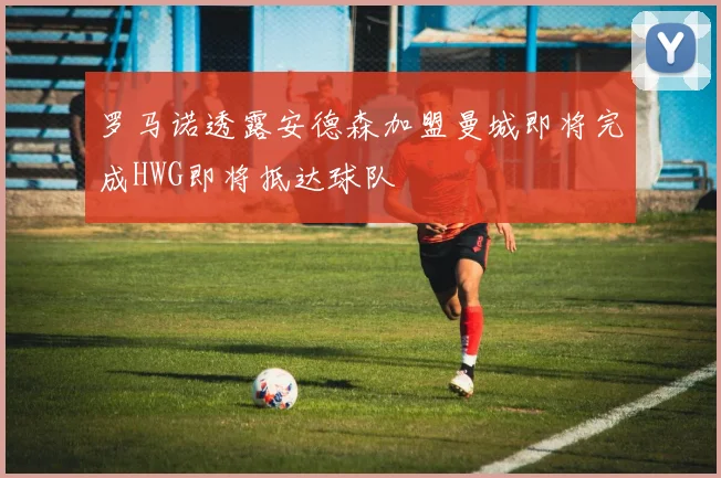 罗马诺透露安德森加盟曼城即将完成HWG即将抵达球队