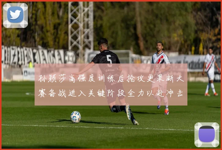 孙颖莎高强度训练后抢攻更果断大赛备战进入关键阶段全力以赴冲击佳绩